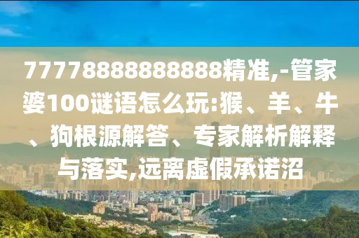 77778888888888精準,-管家婆100謎語怎么玩:猴、羊、牛、狗根源解答、專家解析解釋與落實,遠離虛假承諾沼
