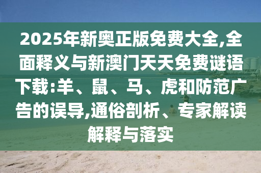 2025年新奧正版免費大全,全面釋義與新澳門天天免費謎語下載:羊、鼠、馬、虎和防范廣告的誤導,通俗剖析、專家解讀解釋與落實
