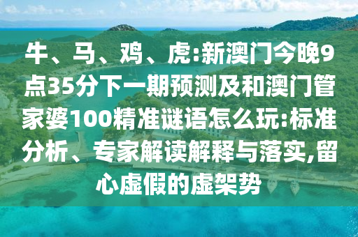 牛、馬、雞、虎:新澳門今晚9點35分下一期預測及和澳門管家婆100精準謎語怎么玩:標準分析、專家解讀解釋與落實,留心虛假的虛架勢
