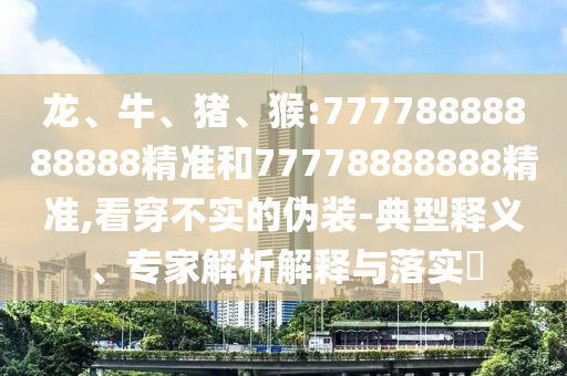 龍、牛、豬、猴:77778888888888精準(zhǔn)和77778888888精準(zhǔn),看穿不實(shí)的偽裝-典型釋義、專家解析解釋與落實(shí)?