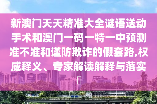 新澳門天天精準(zhǔn)大全謎語(yǔ)送動(dòng)手術(shù)和澳門一碼一特一中預(yù)測(cè)準(zhǔn)不準(zhǔn)和謹(jǐn)防欺詐的假套路,權(quán)威釋義、專家解讀解釋與落實(shí)?