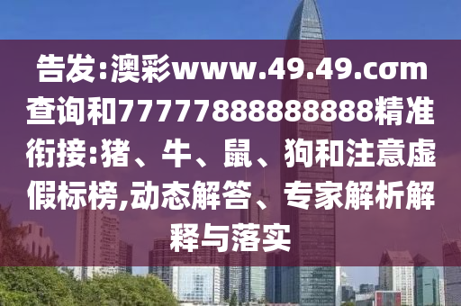 告發(fā):澳彩www.49.49.cσm查詢和77777888888888精準(zhǔn)銜接:豬、牛、鼠、狗和注意虛假標(biāo)榜,動(dòng)態(tài)解答、專(zhuān)家解析解釋與落實(shí)