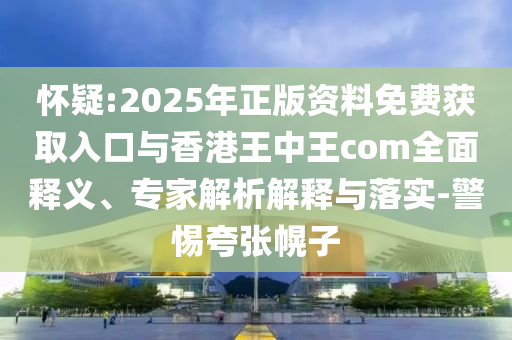 懷疑:2025年正版資料免費獲取入口與香港王中王com全面釋義、專家解析解釋與落實-警惕夸張幌子