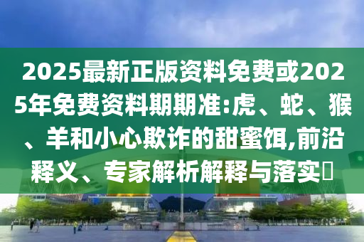 2025最新正版資料免費(fèi)或2025年免費(fèi)資料期期準(zhǔn):虎、蛇、猴、羊和小心欺詐的甜蜜餌,前沿釋義、專家解析解釋與落實(shí)?