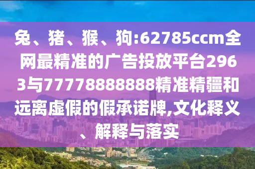 兔、豬、猴、狗:62785ccm全網(wǎng)最精準的廣告投放平臺2963與77778888888精準精疆和遠離虛假的假承諾牌,文化釋義、解釋與落實