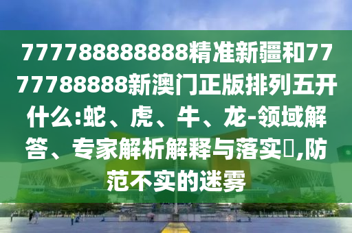 777788888888精準新疆和7777788888新澳門正版排列五開什么:蛇、虎、牛、龍-領域解答、專家解析解釋與落實?,防范不實的迷霧