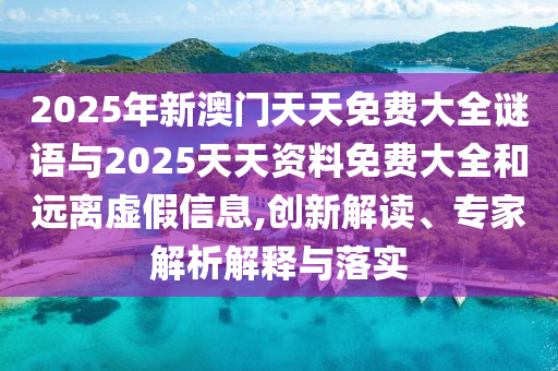 2025年新澳門(mén)天天免費(fèi)大全謎語(yǔ)與2025天天資料免費(fèi)大全和遠(yuǎn)離虛假信息,創(chuàng)新解讀、專(zhuān)家解析解釋與落實(shí)