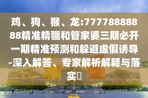 雞、狗、猴、龍:77778888888精準(zhǔn)精疆和管家婆三期必開(kāi)一期精準(zhǔn)預(yù)測(cè)和躲避虛假誘導(dǎo)-深入解答、專家解析解釋與落實(shí)?