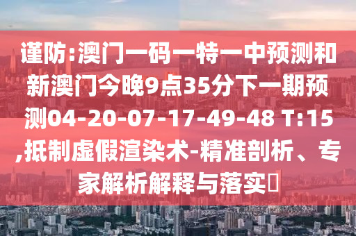 謹(jǐn)防:澳門(mén)一碼一特一中預(yù)測(cè)和新澳門(mén)今晚9點(diǎn)35分下一期預(yù)測(cè)04-20-07-17-49-48 T:15,抵制虛假渲染術(shù)-精準(zhǔn)剖析、專家解析解釋與落實(shí)?
