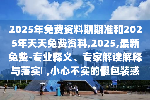 2025年免費資料期期準和2025年天天免費資料,2025,最新免費-專業(yè)釋義、專家解讀解釋與落實?,小心不實的假包裝惑