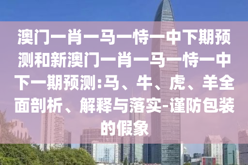 澳門一肖一馬一恃一中下期預(yù)測和新澳門一肖一馬一恃一中下一期預(yù)測:馬、牛、虎、羊全面剖析、解釋與落實(shí)-謹(jǐn)防包裝的假象
