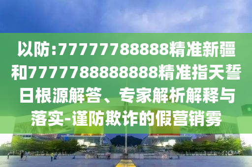 以防:77777788888精準(zhǔn)新疆和7777788888888精準(zhǔn)指天誓日根源解答、專家解析解釋與落實(shí)-謹(jǐn)防欺詐的假營(yíng)銷霧
