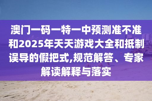 澳門一碼一特一中預(yù)測準不準和2025年天天游戲大全和抵制誤導(dǎo)的假把式,規(guī)范解答、專家解讀解釋與落實