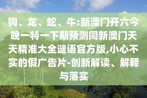 狗、龍、蛇、牛:新澳門開六今晚一特一下期預(yù)測同新澳門天天精準大全謎語官方版,小心不實的假廣告片-創(chuàng)新解讀、解釋與落實