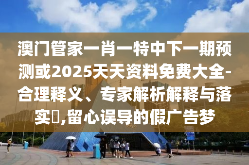 澳門管家一肖一特中下一期預(yù)測或2025天天資料免費(fèi)大全-合理釋義、專家解析解釋與落實?,留心誤導(dǎo)的假廣告夢