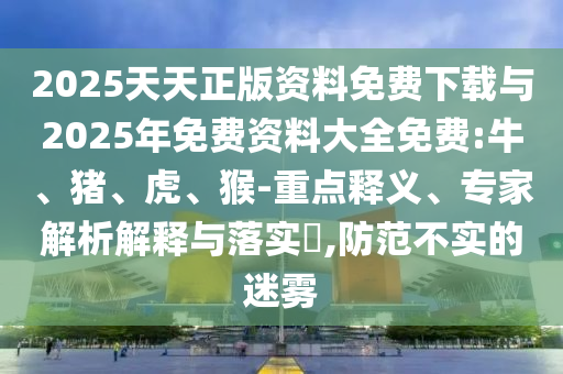 2025天天正版資料免費(fèi)下載與2025年免費(fèi)資料大全免費(fèi):牛、豬、虎、猴-重點(diǎn)釋義、專家解析解釋與落實(shí)?,防范不實(shí)的迷霧