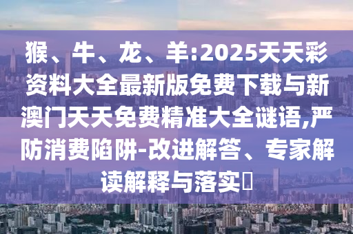 猴、牛、龍、羊:2025天天彩資料大全最新版免費下載與新澳門天天免費精準大全謎語,嚴防消費陷阱-改進解答、專家解讀解釋與落實?