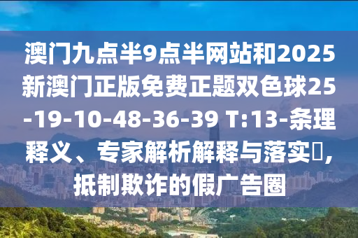 澳門九點半9點半網(wǎng)站和2025新澳門正版免費正題雙色球25-19-10-48-36-39 T:13-條理釋義、專家解析解釋與落實?,抵制欺詐的假廣告圈