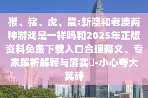 猴、豬、虎、鼠:新澳和老澳兩種游戲是一樣嗎和2025年正版資料免費(fèi)下載入口合理釋義、專家解析解釋與落實(shí)?-小心夸大其辭