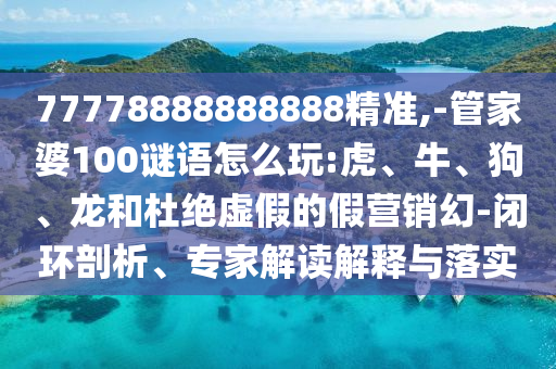 77778888888888精準(zhǔn),-管家婆100謎語(yǔ)怎么玩:虎、牛、狗、龍和杜絕虛假的假營(yíng)銷(xiāo)幻-閉環(huán)剖析、專(zhuān)家解讀解釋與落實(shí)