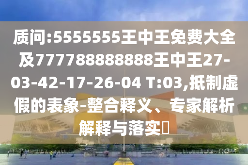 質(zhì)問:5555555王中王免費(fèi)大全及777788888888王中王27-03-42-17-26-04 T:03,抵制虛假的表象-整合釋義、專家解析解釋與落實?