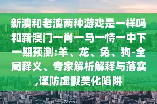 新澳和老澳兩種游戲是一樣嗎和新澳門(mén)一肖一馬一恃一中下一期預(yù)測(cè):羊、龍、兔、狗-全局釋義、專家解析解釋與落實(shí),謹(jǐn)防虛假美化陷阱