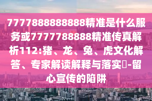 7777888888888精準是什么服務(wù)或7777788888精準傳真解析112:豬、龍、兔、虎文化解答、專家解讀解釋與落實?-留心宣傳的陷阱