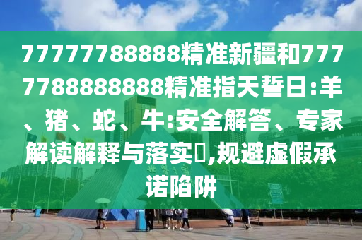 77777788888精準新疆和7777788888888精準指天誓日:羊、豬、蛇、牛:安全解答、專家解讀解釋與落實?,規(guī)避虛假承諾陷阱
