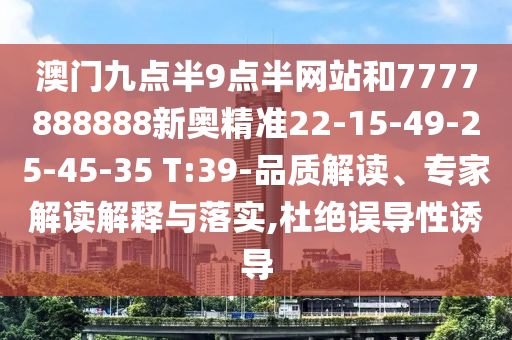 澳門九點半9點半網(wǎng)站和7777888888新奧精準22-15-49-25-45-35 T:39-品質(zhì)解讀、專家解讀解釋與落實,杜絕誤導性誘導