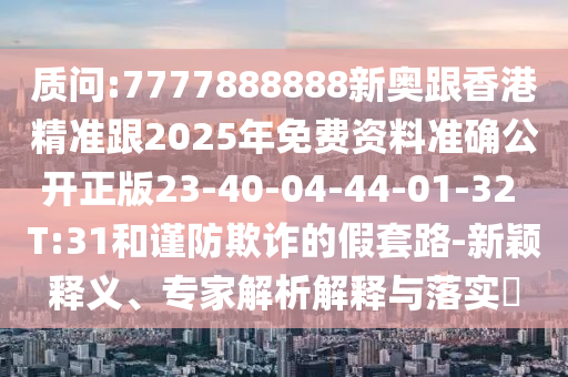 質(zhì)問:7777888888新奧跟香港精準跟2025年免費資料準確公開正版23-40-04-44-01-32 T:31和謹防欺詐的假套路-新穎釋義、專家解析解釋與落實?