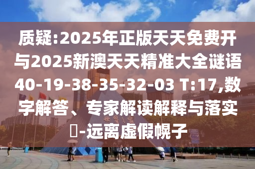 質(zhì)疑:2025年正版天天免費開與2025新澳天天精準(zhǔn)大全謎語40-19-38-35-32-03 T:17,數(shù)字解答、專家解讀解釋與落實?-遠(yuǎn)離虛假幌子