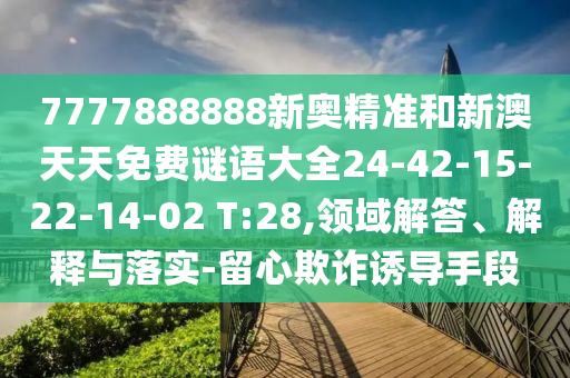7777888888新奧精準(zhǔn)和新澳天天免費(fèi)謎語大全24-42-15-22-14-02 T:28,領(lǐng)域解答、解釋與落實(shí)-留心欺詐誘導(dǎo)手段