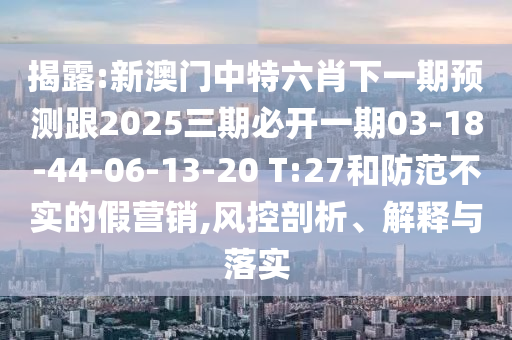 揭露:新澳門(mén)中特六肖下一期預(yù)測(cè)跟2025三期必開(kāi)一期03-18-44-06-13-20 T:27和防范不實(shí)的假營(yíng)銷,風(fēng)控剖析、解釋與落實(shí)
