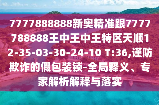 7777888888新奧精準(zhǔn)跟7777788888王中王中王特區(qū)天順12-35-03-30-24-10 T:36,謹(jǐn)防欺詐的假包裝鎖-全局釋義、專家解析解釋與落實(shí)