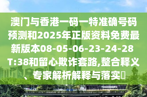 澳門與香港一碼一特準確號碼預測和2025年正版資料免費最新版本08-05-06-23-24-28 T:38和留心欺詐套路,整合釋義、專家解析解釋與落實?