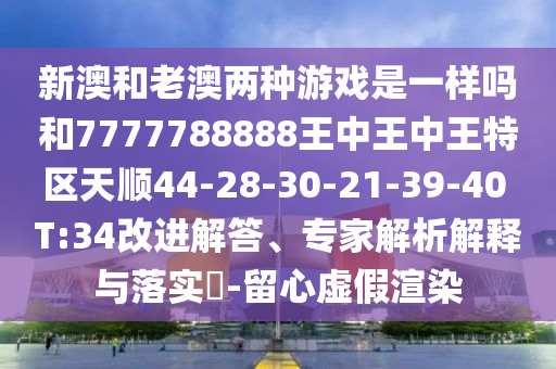 新澳和老澳兩種游戲是一樣嗎和7777788888王中王中王特區(qū)天順44-28-30-21-39-40 T:34改進解答、專家解析解釋與落實?-留心虛假渲染